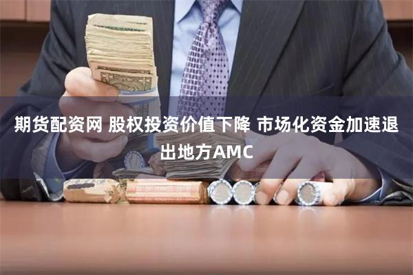 期货配资网 股权投资价值下降 市场化资金加速退出地方AMC