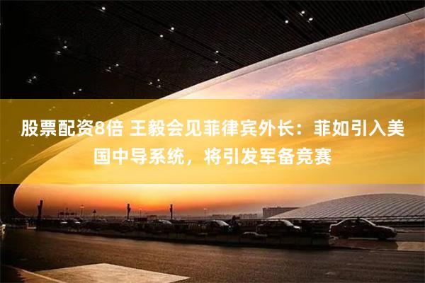 股票配资8倍 王毅会见菲律宾外长：菲如引入美国中导系统，将引发军备竞赛