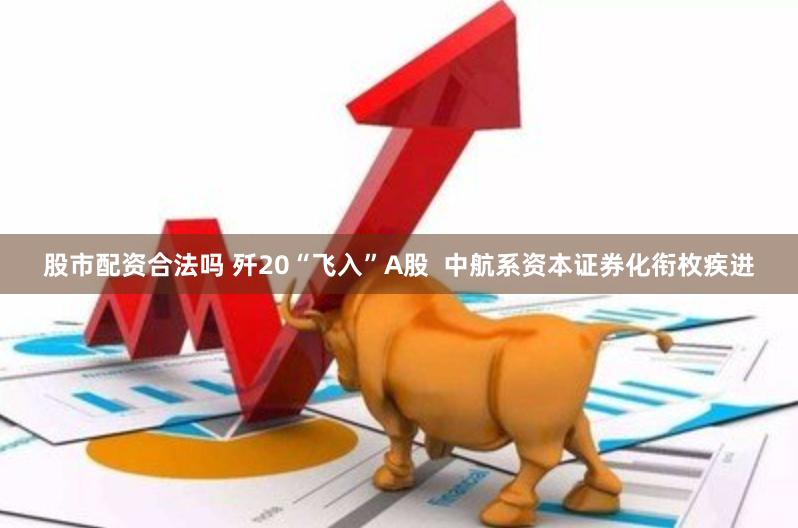 股市配资合法吗 歼20“飞入”A股 中航系资本证券化衔枚疾进