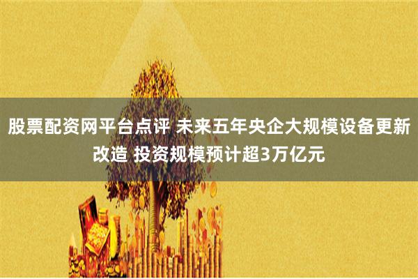 股票配资网平台点评 未来五年央企大规模设备更新改造 投资规模预计超3万亿元
