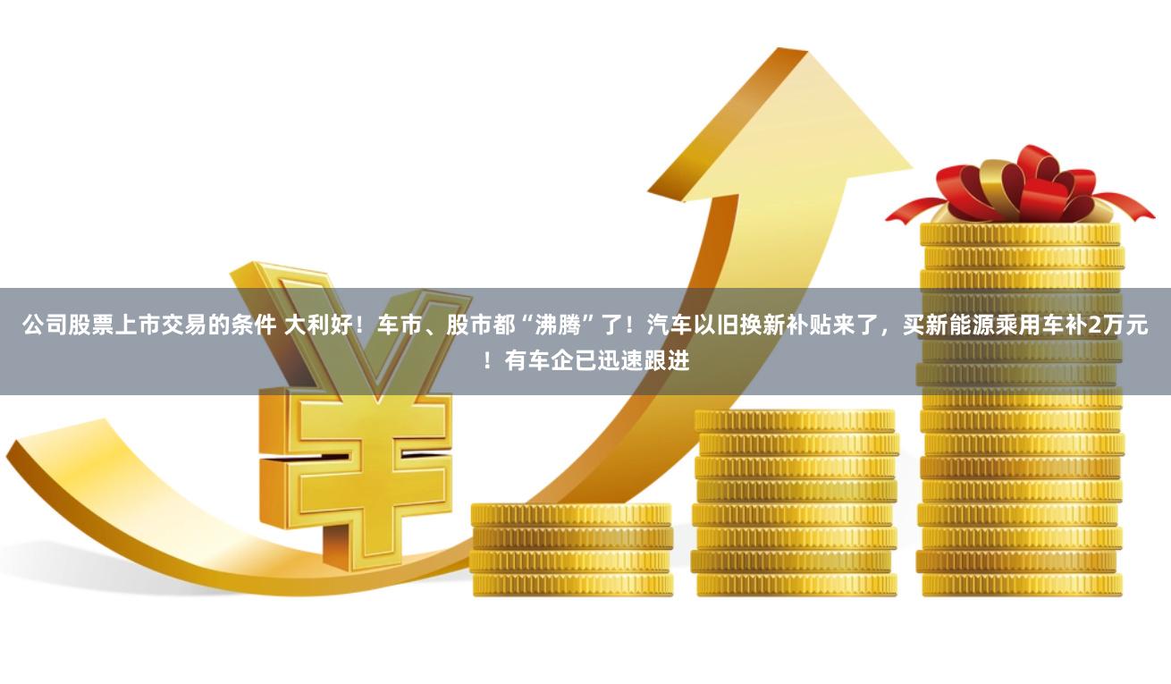 公司股票上市交易的条件 大利好！车市、股市都“沸腾”了！汽车以旧换新补贴来了，买新能源乘用车补2万元！有车企已迅速跟进