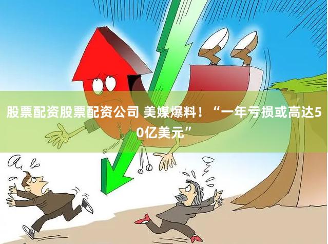 股票配资股票配资公司 美媒爆料!“一年亏损或高达50亿美元”