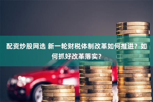 配资炒股网选 新一轮财税体制改革如何推进?如何抓好改革落实?