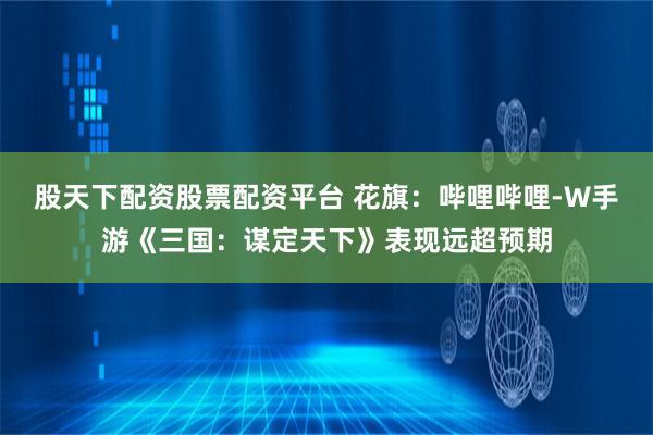 股天下配资股票配资平台 花旗:哔哩哔哩-W手游《三国:谋定天下》表现远超预期
