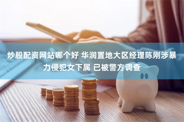炒股配资网站哪个好 华润置地大区经理陈刚涉暴力侵犯女下属 已被警方调查