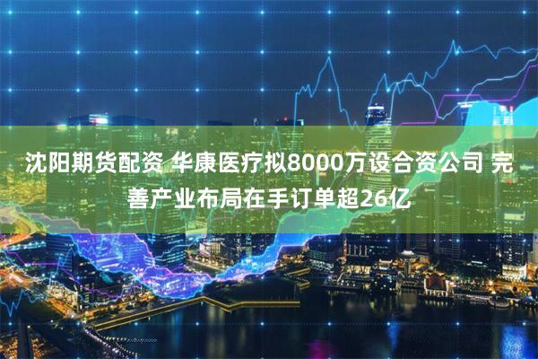 沈阳期货配资 华康医疗拟8000万设合资公司 完善产业布局在手订单超26亿