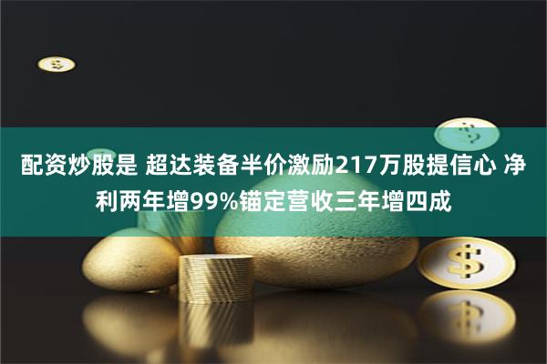 配资炒股是 超达装备半价激励217万股提信心 净利两年增99%锚定营收三年增四成