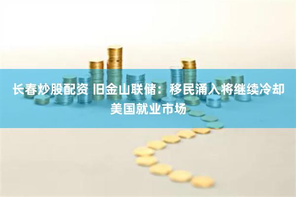 长春炒股配资 旧金山联储:移民涌入将继续冷却美国就业市场
