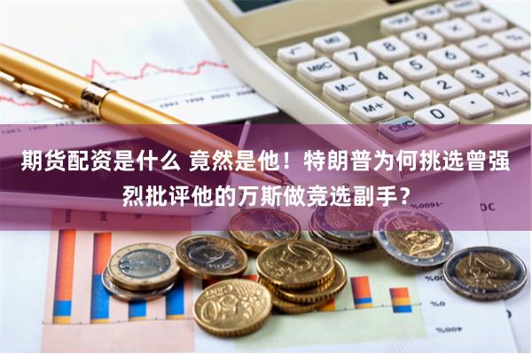 期货配资是什么 竟然是他!特朗普为何挑选曾强烈批评他的万斯做竞选副手?