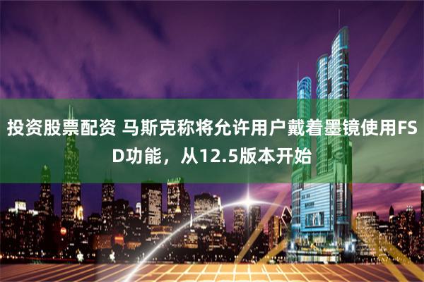 投资股票配资 马斯克称将允许用户戴着墨镜使用FSD功能,从12.5版本开始