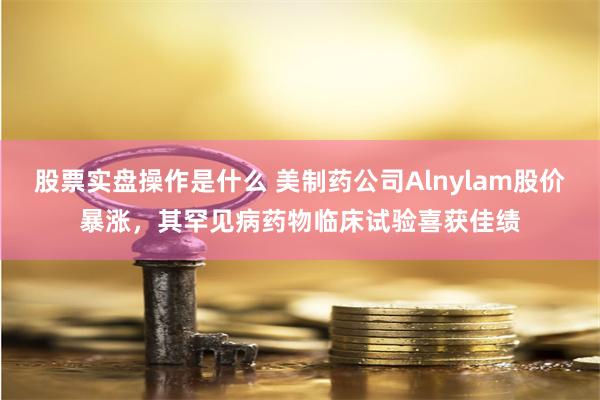 股票实盘操作是什么 美制药公司Alnylam股价暴涨，其罕见病药物临床试验喜获佳绩