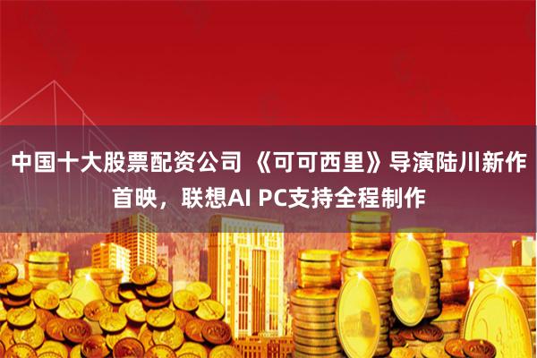 中国十大股票配资公司 《可可西里》导演陆川新作首映,联想AI PC支持全程制作