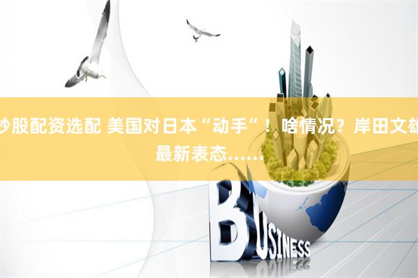 炒股配资选配 美国对日本“动手”！啥情况？岸田文雄最新表态......