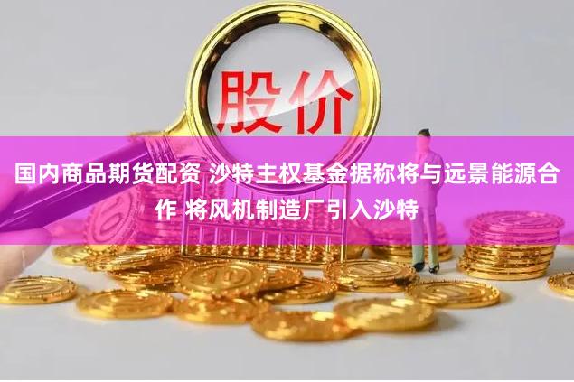 国内商品期货配资 沙特主权基金据称将与远景能源合作 将风机制造厂引入沙特
