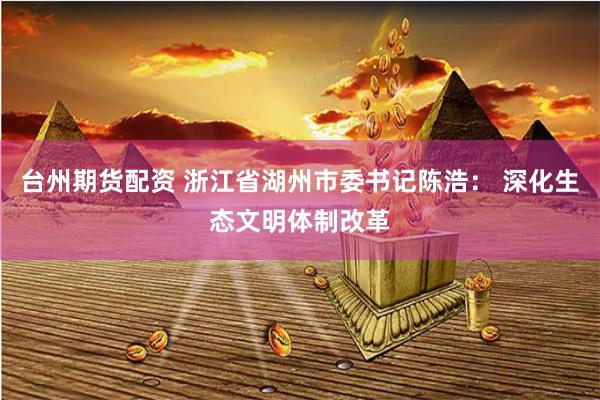 台州期货配资 浙江省湖州市委书记陈浩: 深化生态文明体制改革