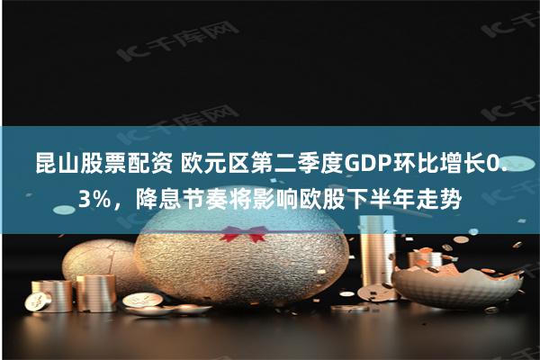 昆山股票配资 欧元区第二季度GDP环比增长0.3%,降息节奏将影响欧股下半年走势