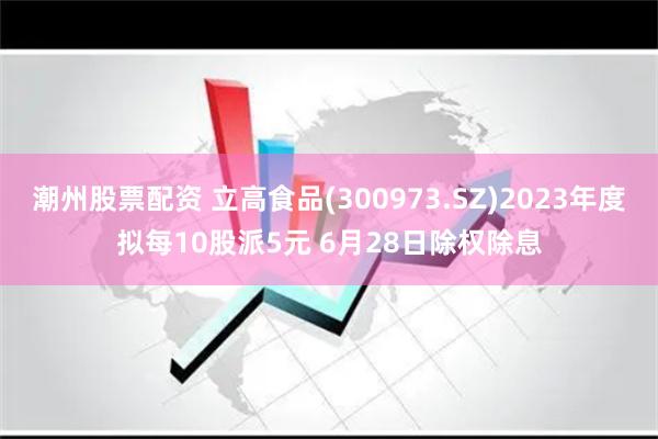 潮州股票配资 立高食品(300973.SZ)2023年度拟每10股派5元 6月28日除权除息