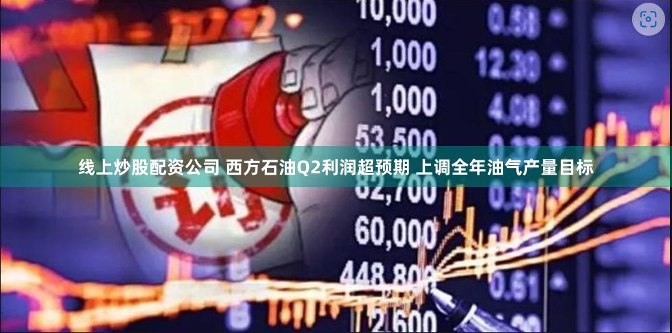 线上炒股配资公司 西方石油Q2利润超预期 上调全年油气产量目标
