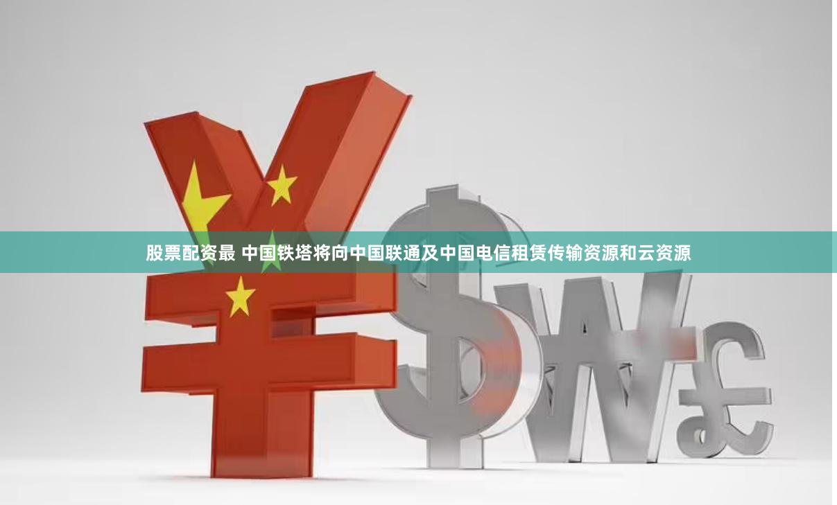 股票配资最 中国铁塔将向中国联通及中国电信租赁传输资源和云资源
