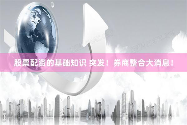 股票配资的基础知识 突发!券商整合大消息!