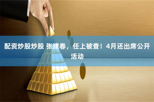 配资炒股炒股 张建春，任上被查！4月还出席公开活动