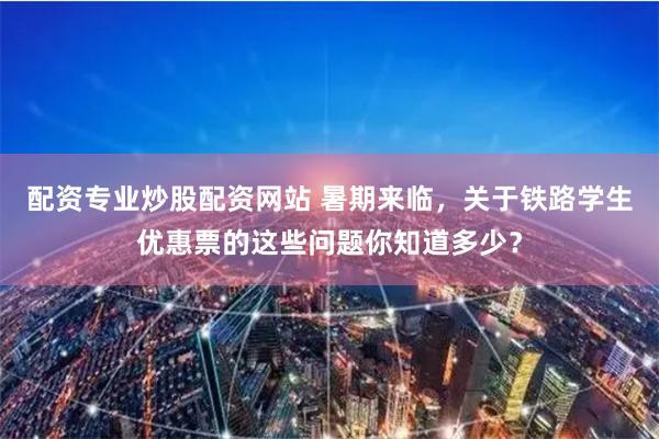 配资专业炒股配资网站 暑期来临,关于铁路学生优惠票的这些问题你知道多少?