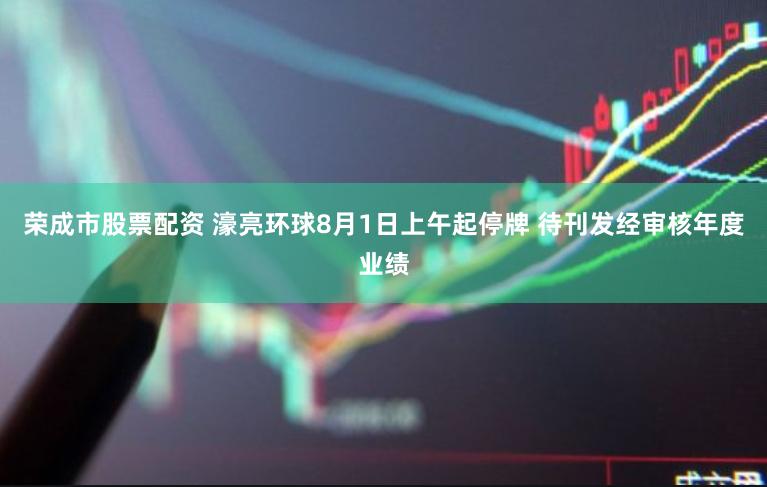 荣成市股票配资 濠亮环球8月1日上午起停牌 待刊发经审核年度业绩