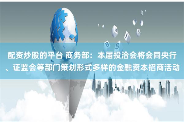 配资炒股的平台 商务部:本届投洽会将会同央行、证监会等部门策划形式多样的金融资本招商活动
