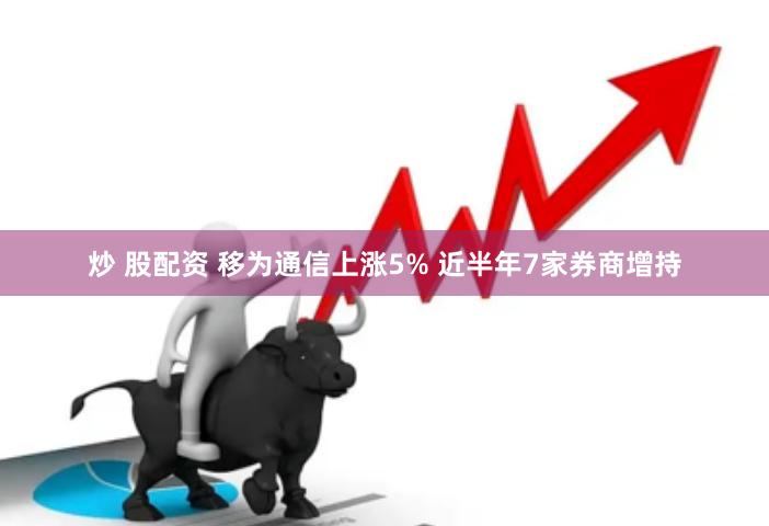 炒 股配资 移为通信上涨5% 近半年7家券商增持