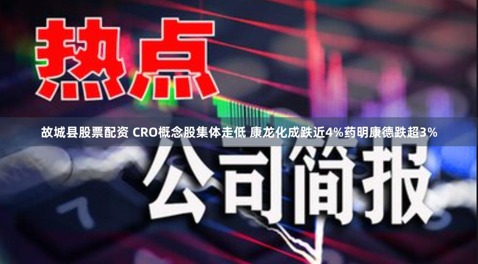故城县股票配资 CRO概念股集体走低 康龙化成跌近4%药明康德跌超3%