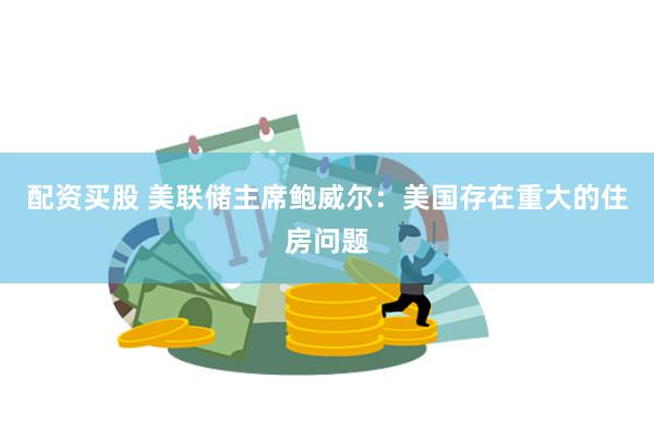配资买股 美联储主席鲍威尔:美国存在重大的住房问题
