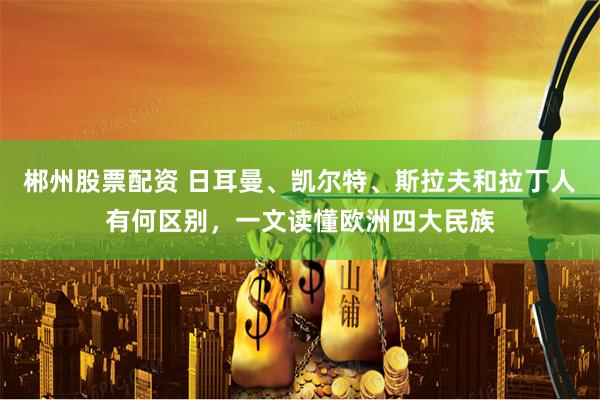 郴州股票配资 日耳曼、凯尔特、斯拉夫和拉丁人有何区别,一文读懂欧洲四大民族