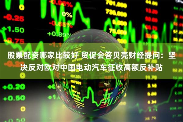 股票配资哪家比较好 贸促会答贝壳财经提问:坚决反对欧对中国电动汽车征收高额反补贴