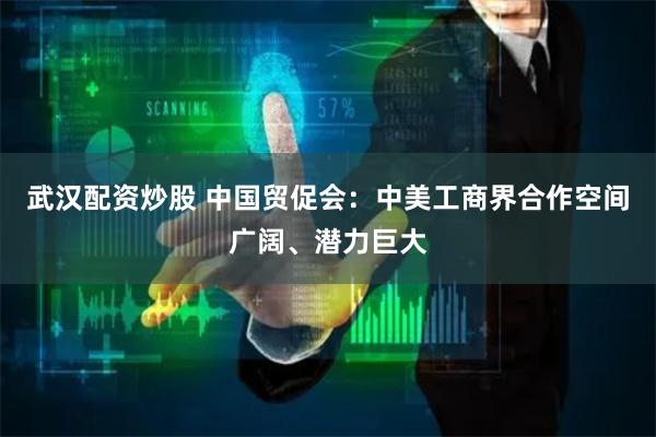 武汉配资炒股 中国贸促会:中美工商界合作空间广阔、潜力巨大