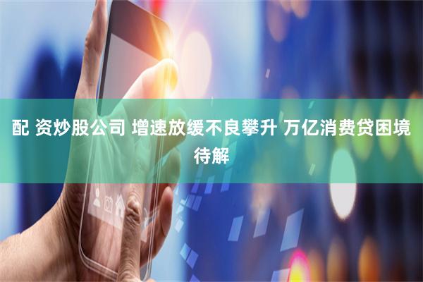 配 资炒股公司 增速放缓不良攀升 万亿消费贷困境待解