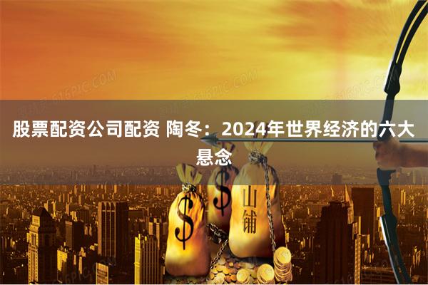 股票配资公司配资 陶冬：2024年世界经济的六大悬念