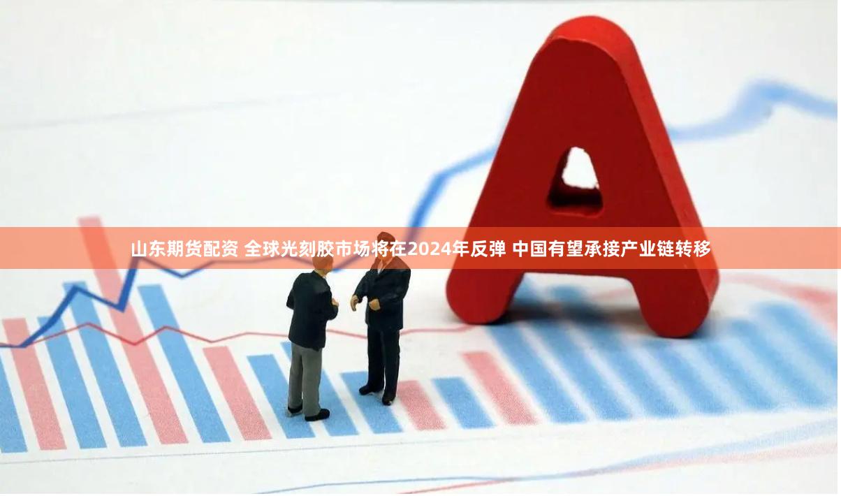 山东期货配资 全球光刻胶市场将在2024年反弹 中国有望承接产业链转移
