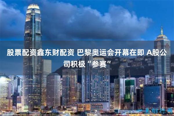 股票配资鑫东财配资 巴黎奥运会开幕在即 A股公司积极“参赛”