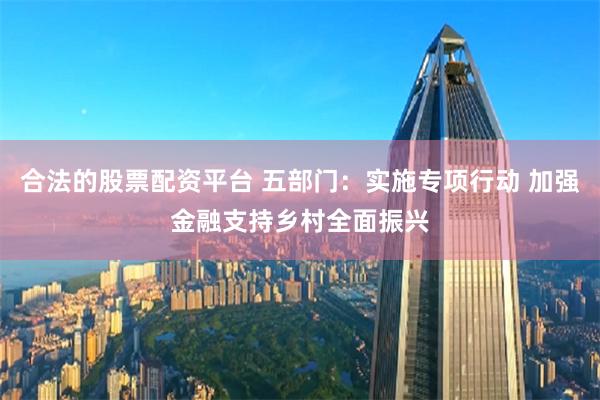 合法的股票配资平台 五部门：实施专项行动 加强金融支持乡村全面振兴