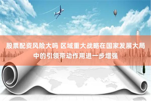 股票配资风险大吗 区域重大战略在国家发展大局中的引领带动作用进一步增强