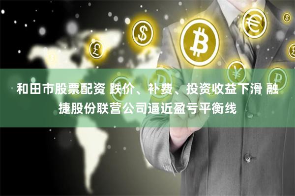 和田市股票配资 跌价、补费、投资收益下滑 融捷股份联营公司逼近盈亏平衡线