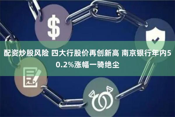 配资炒股风险 四大行股价再创新高 南京银行年内50.2%涨幅一骑绝尘