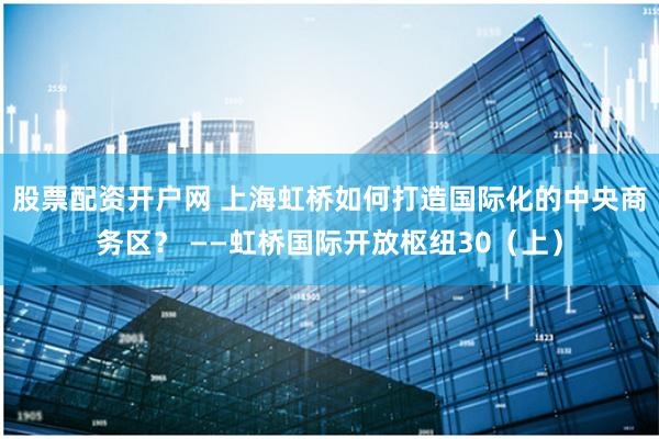 股票配资开户网 上海虹桥如何打造国际化的中央商务区? ——虹桥国际开放枢纽30(上)