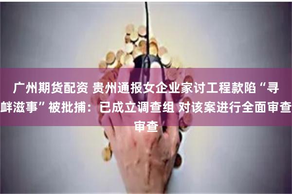 广州期货配资 贵州通报女企业家讨工程款陷“寻衅滋事”被批捕:已成立调查组 对该案进行全面审查