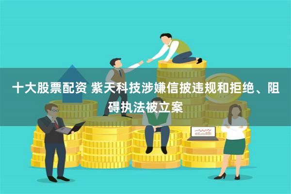 十大股票配资 紫天科技涉嫌信披违规和拒绝、阻碍执法被立案