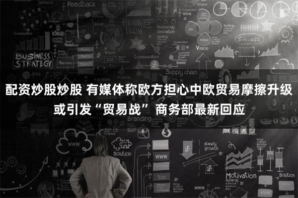 配资炒股炒股 有媒体称欧方担心中欧贸易摩擦升级或引发“贸易战” 商务部最新回应
