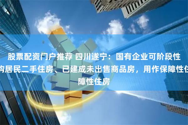 股票配资门户推荐 四川遂宁:国有企业可阶段性收购居民二手住房、已建成未出售商品房,用作保障性住房