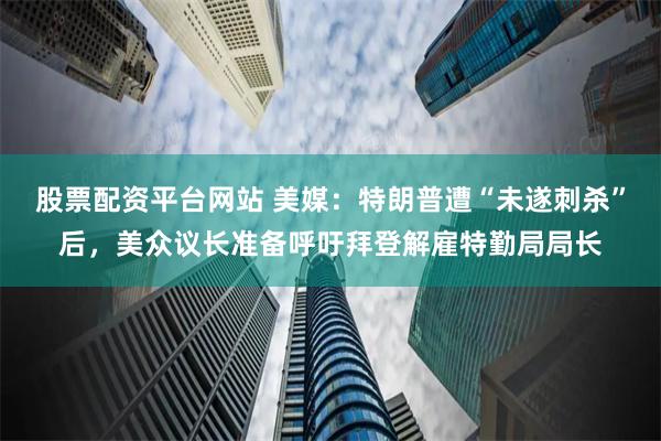 股票配资平台网站 美媒:特朗普遭“未遂刺杀”后,美众议长准备呼吁拜登解雇特勤局局长