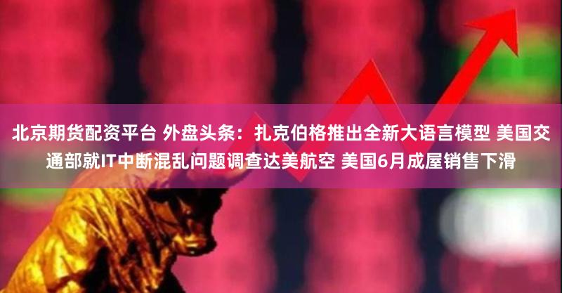 北京期货配资平台 外盘头条:扎克伯格推出全新大语言模型 美国交通部就IT中断混乱问题调查达美航空 美国6月成屋销售下滑