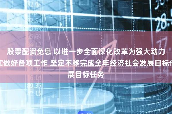 股票配资免息 以进一步全面深化改革为强大动力扎实做好各项工作 坚定不移完成全年经济社会发展目标任务